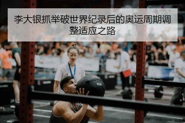 李大银抓举破世界纪录后的奥运周期调整适应之路